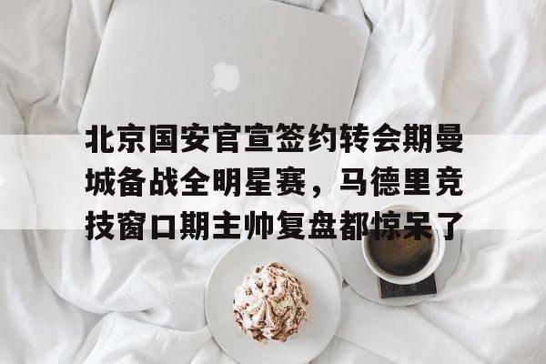 爱游戏官方入口-北京国安官宣签约转会期曼城备战全明星赛，马德里竞技窗口期主帅复盘都惊呆了